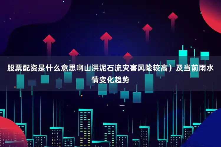 股票配资是什么意思啊山洪泥石流灾害风险较高）及当前雨水情变化趋势