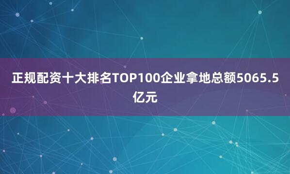 正规配资十大排名TOP100企业拿地总额5065.5亿元