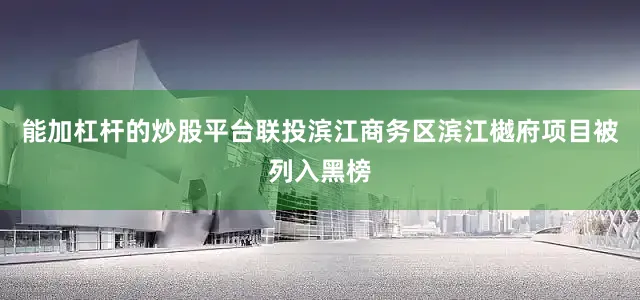 能加杠杆的炒股平台联投滨江商务区滨江樾府项目被列入黑榜