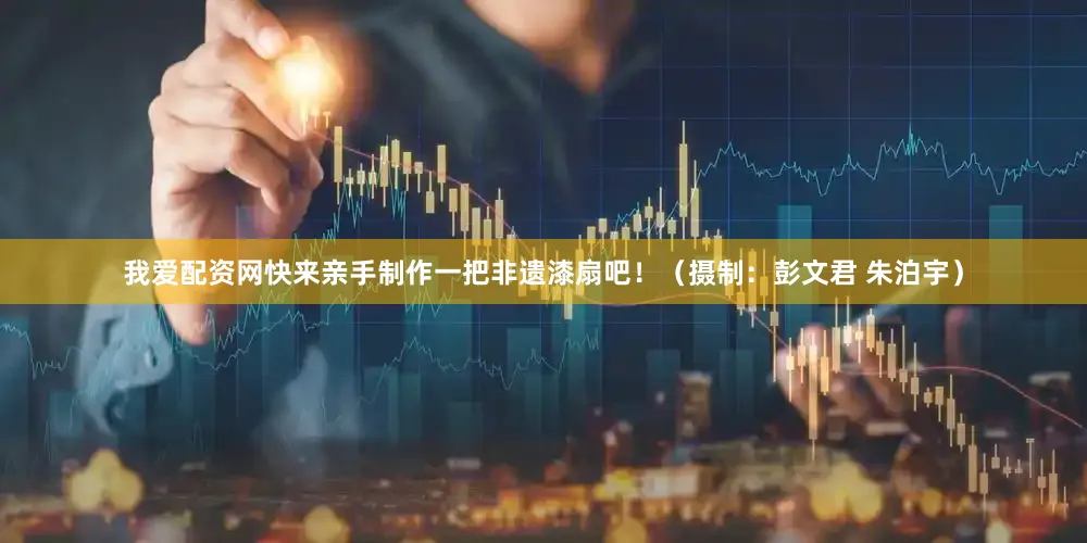 我爱配资网快来亲手制作一把非遗漆扇吧！（摄制：彭文君 朱泊宇）
