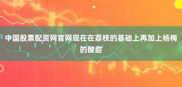中国股票配资网官网现在在荔枝的基础上再加上杨梅的酸甜
