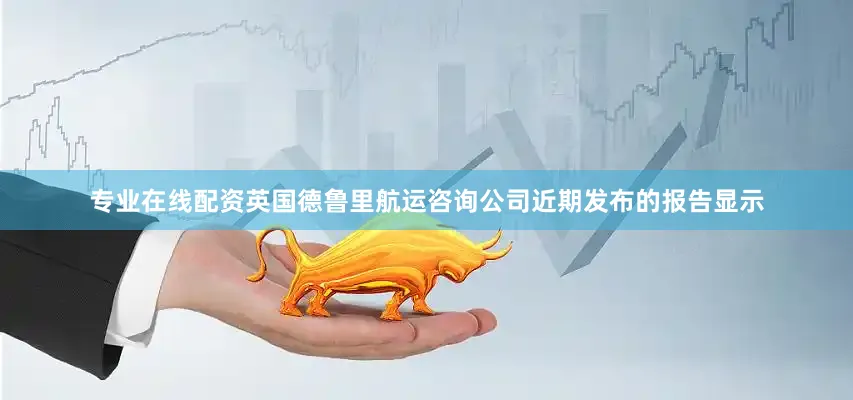 专业在线配资　　英国德鲁里航运咨询公司近期发布的报告显示