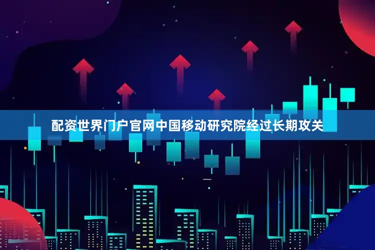 配资世界门户官网中国移动研究院经过长期攻关