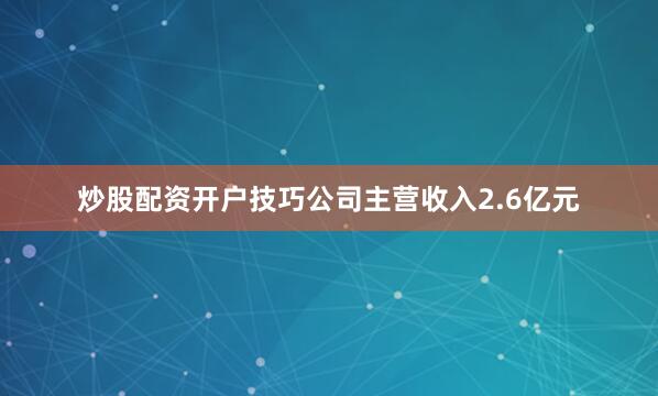 炒股配资开户技巧公司主营收入2.6亿元
