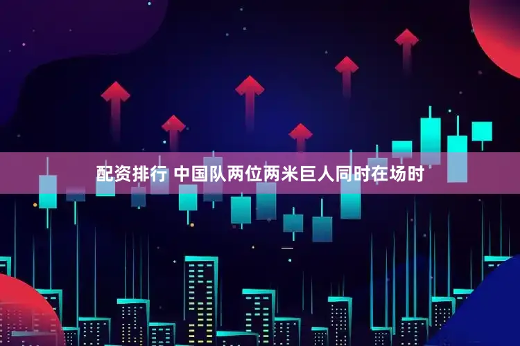 配资排行 中国队两位两米巨人同时在场时