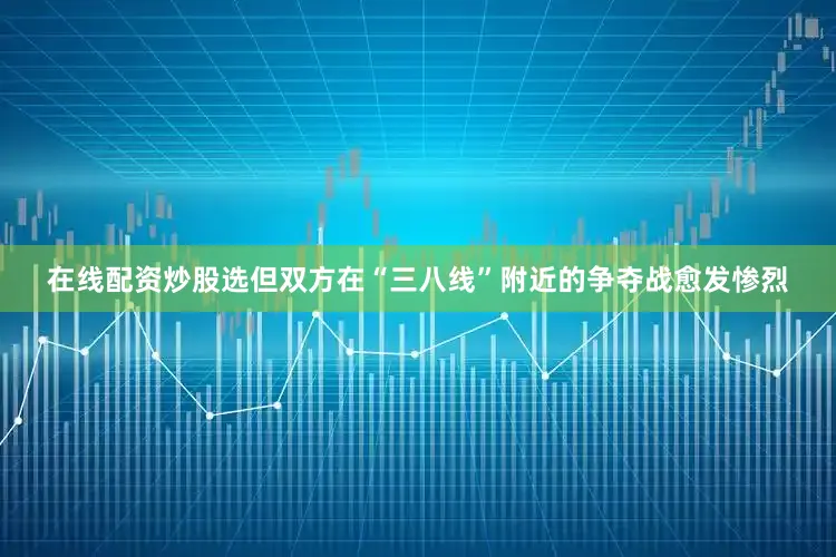 在线配资炒股选但双方在“三八线”附近的争夺战愈发惨烈
