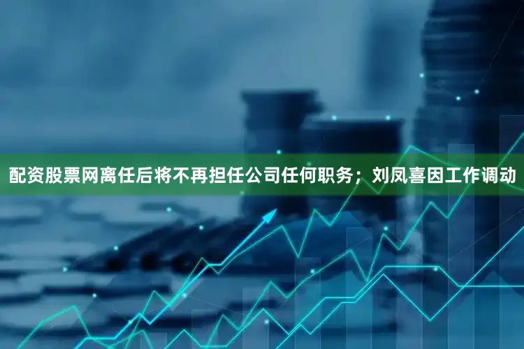 配资股票网离任后将不再担任公司任何职务；刘凤喜因工作调动