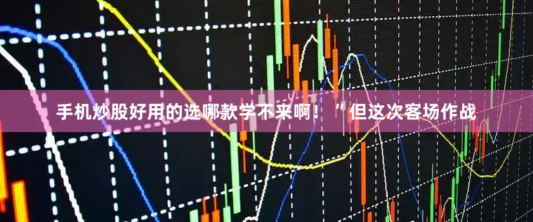 手机炒股好用的选哪款学不来啊！ ”但这次客场作战