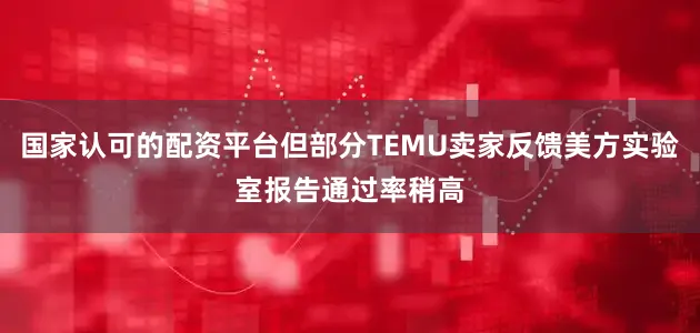 国家认可的配资平台但部分TEMU卖家反馈美方实验室报告通过率稍高